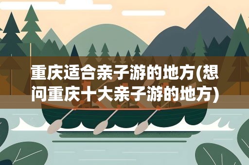 重庆适合亲子游的地方(想问重庆十大亲子游的地方)