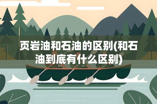 页岩油和石油的区别(和石油到底有什么区别)