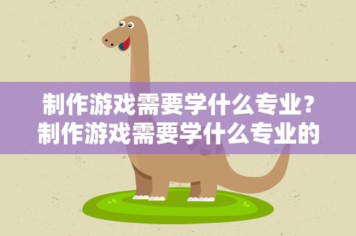 制作游戏需要学什么专业？制作游戏需要学什么专业的