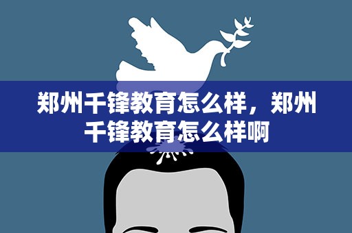 郑州千锋教育怎么样，郑州千锋教育怎么样啊