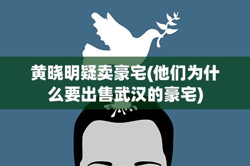 黄晓明疑卖豪宅(他们为什么要出售武汉的豪宅)