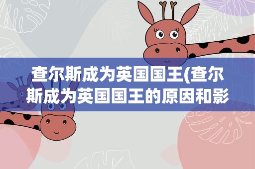 查尔斯成为英国国王(查尔斯成为英国国王的原因和影响)