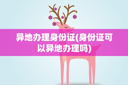 异地办理身份证(身份证可以异地办理吗)