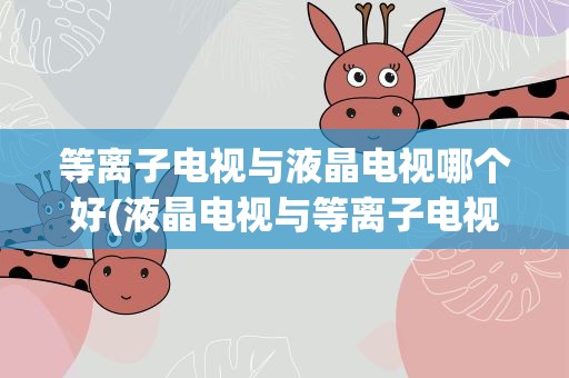 等离子电视与液晶电视哪个好(液晶电视与等离子电视哪个好最好列出各个的优缺点)