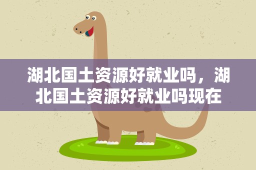 湖北国土资源好就业吗，湖北国土资源好就业吗现在