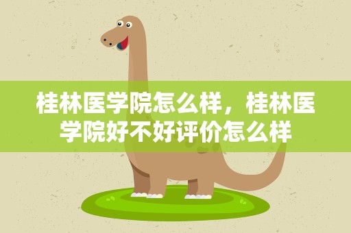 桂林医学院怎么样，桂林医学院好不好评价怎么样