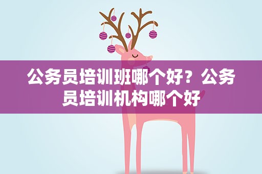 公务员培训班哪个好？公务员培训机构哪个好