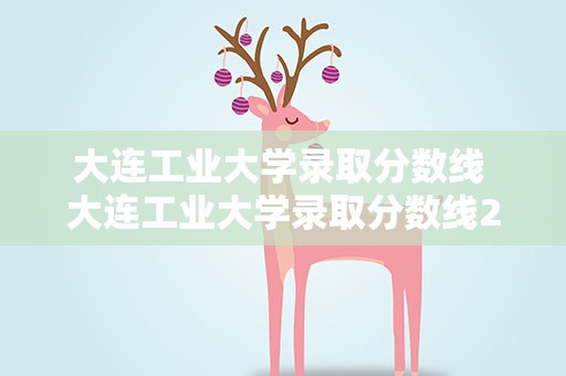 大连工业大学录取分数线 大连工业大学录取分数线2021