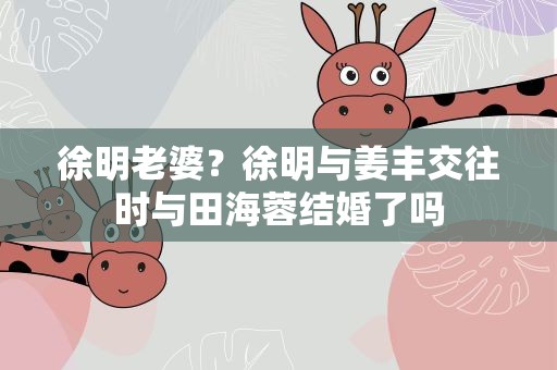 徐明老婆？徐明与姜丰交往时与田海蓉结婚了吗