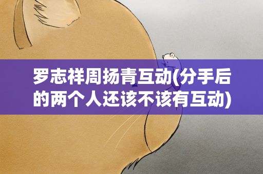罗志祥周扬青互动(分手后的两个人还该不该有互动)