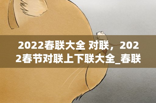 2022春联大全 对联，2022春节对联上下联大全_春联大全带横批