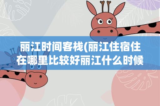 丽江时间客栈(丽江住宿住在哪里比较好丽江什么时候去比较适合)