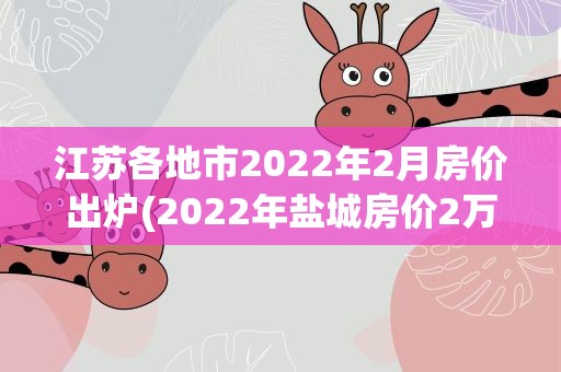 江苏各地市2022年2月房价出炉(2022年盐城房价2万以上的小区)
