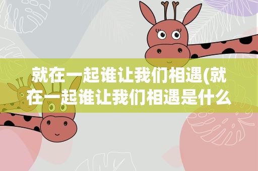 就在一起谁让我们相遇(就在一起谁让我们相遇是什么歌)