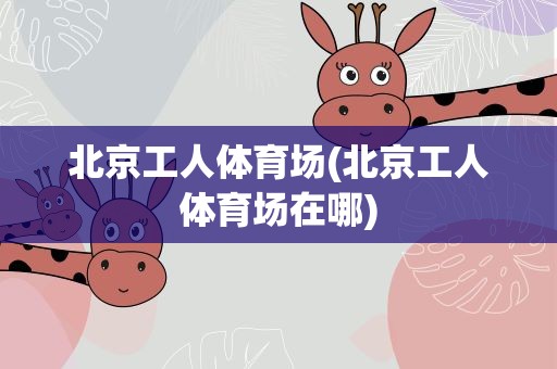 北京工人体育场(北京工人体育场在哪)