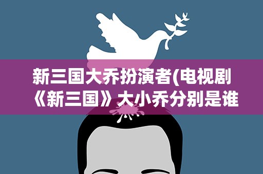 新三国大乔扮演者(电视剧《新三国》大小乔分别是谁饰演的)
