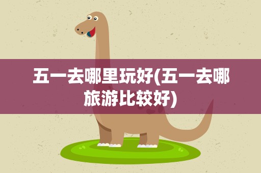 五一去哪里玩好(五一去哪旅游比较好)