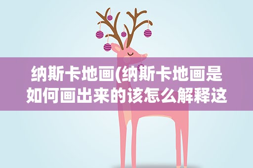 纳斯卡地画(纳斯卡地画是如何画出来的该怎么解释这种现象呢)