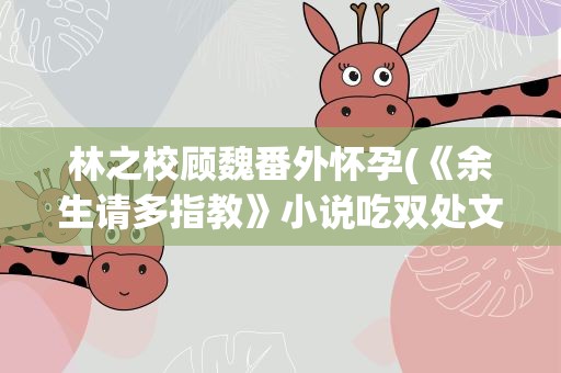 林之校顾魏番外怀孕(《余生请多指教》小说吃双处文吗顾魏和林之校第一次在哪一章)