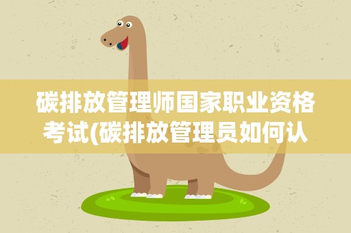 碳排放管理师国家职业资格考试(碳排放管理员如何认证如何考取)