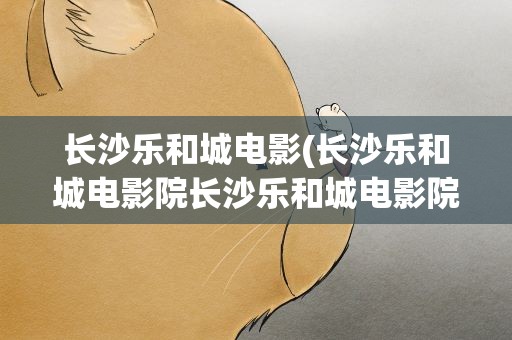 长沙乐和城电影(长沙乐和城电影院长沙乐和城电影院叫什么)