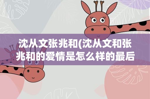 沈从文张兆和(沈从文和张兆和的爱情是怎么样的最后结局怎样)