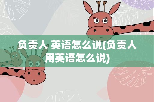 负责人 英语怎么说(负责人用英语怎么说)