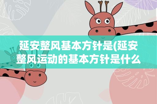 延安整风基本方针是(延安整风运动的基本方针是什么)