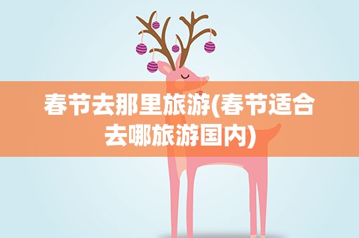 春节去那里旅游(春节适合去哪旅游国内)