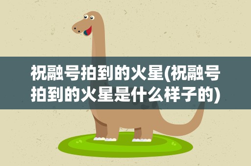 祝融号拍到的火星(祝融号拍到的火星是什么样子的)