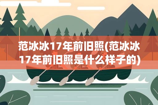范冰冰17年前旧照(范冰冰17年前旧照是什么样子的)