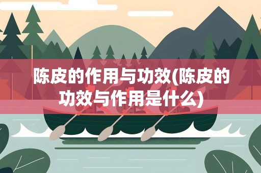 陈皮的作用与功效(陈皮的功效与作用是什么)