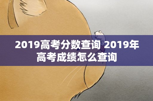 2019高考分数查询 2019年高考成绩怎么查询
