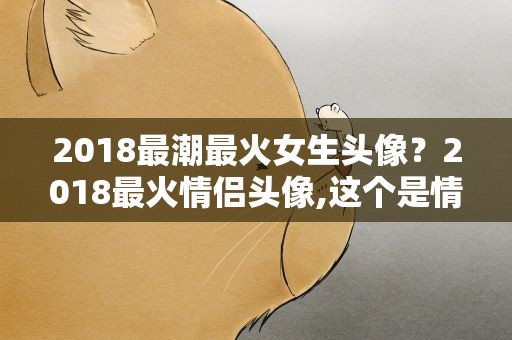 2018最潮最火女生头像？2018最火情侣头像,这个是情侣头像吗