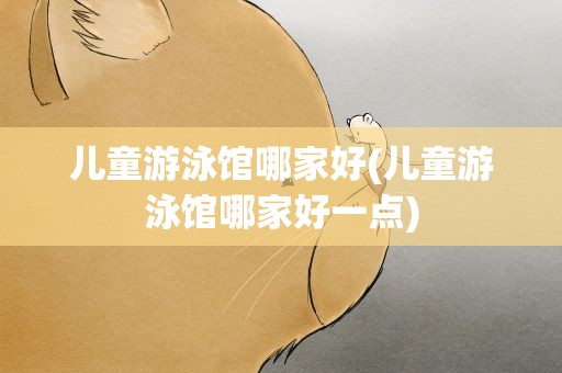 儿童游泳馆哪家好(儿童游泳馆哪家好一点)