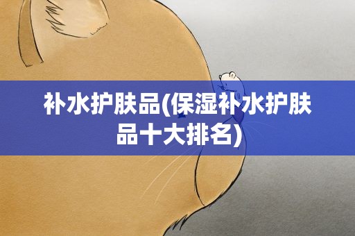 补水护肤品(保湿补水护肤品十大排名)