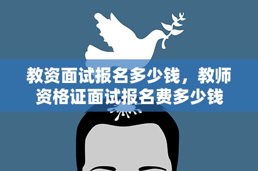 教资面试报名多少钱，教师资格证面试报名费多少钱