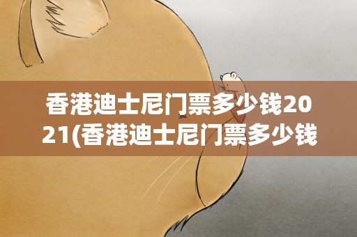 香港迪士尼门票多少钱2021(香港迪士尼门票多少钱2021年)