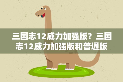 三国志12威力加强版？三国志12威力加强版和普通版有什么区别