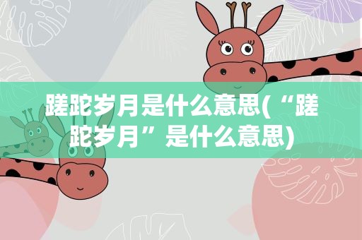 蹉跎岁月是什么意思(“蹉跎岁月”是什么意思)
