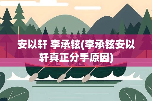 安以轩 李承铉(李承铉安以轩真正分手原因)