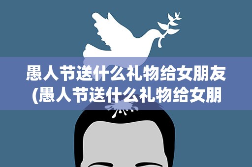 愚人节送什么礼物给女朋友(愚人节送什么礼物给女朋友呢)