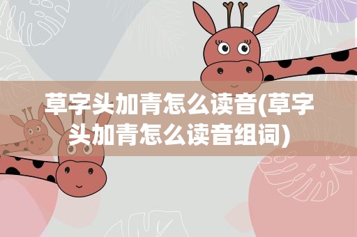 草字头加青怎么读音(草字头加青怎么读音组词)