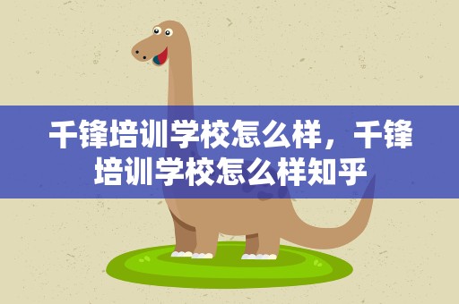 千锋培训学校怎么样，千锋培训学校怎么样知乎