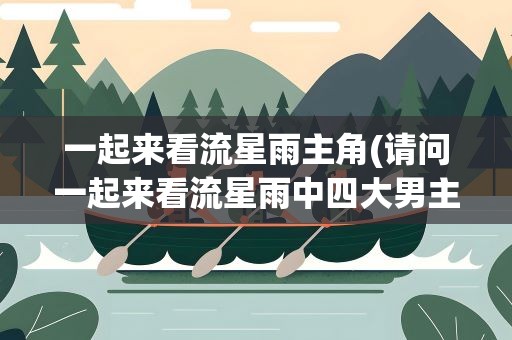 一起来看流星雨主角(请问一起来看流星雨中四大男主角分别是谁)