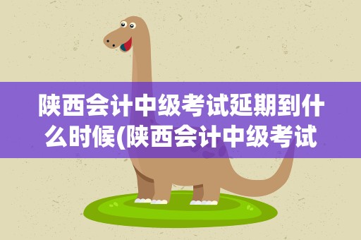 陕西会计中级考试延期到什么时候(陕西会计中级考试延期到什么时候考)
