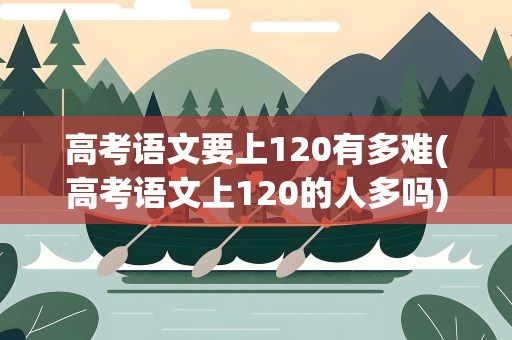 高考语文要上120有多难(高考语文上120的人多吗)