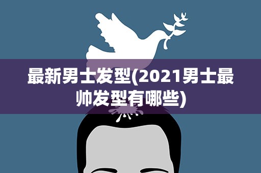 最新男士发型(2021男士最帅发型有哪些)