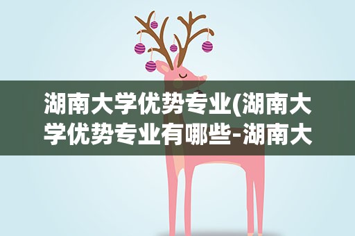 湖南大学优势专业(湖南大学优势专业有哪些-湖南大学什么专业最好)