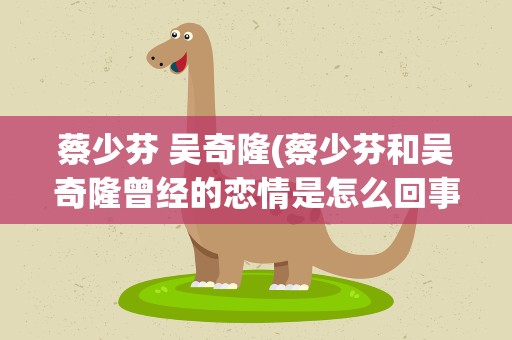 蔡少芬 吴奇隆(蔡少芬和吴奇隆曾经的恋情是怎么回事)